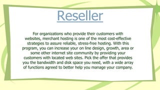 Reseller
For organizations who provide their customers with
websites, merchant hosting is one of the most cost-effective
strategies to assure reliable, stress-free hosting. With this
program, you can increase your on line design, growth, area or
some other internet site community by providing your
customers with located web sites. Pick the offer that provides
you the bandwidth and disk space you need, with a wide array
of functions agreed to better help you manage your company.
 
