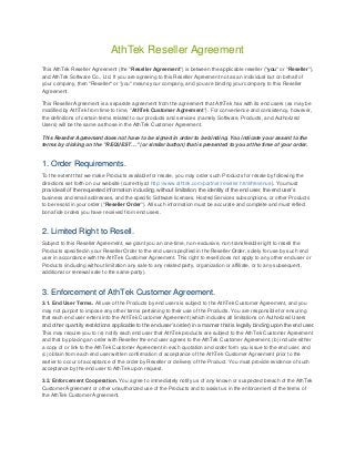 AthTek Reseller Agreement
This AthTek Reseller Agreement (the "Reseller Agreement") is between the applicable reseller ("you" or "Reseller"),
and AthTek Software Co., Ltd. If you are agreeing to this Reseller Agreement not as an individual but on behalf of
your company, then "Reseller" or "you" means your company, and you are binding your company to this Reseller
Agreement.
This Reseller Agreement is a separate agreement from the agreement that AthTek has with its end users (as may be
modified by AthTek from time to time, "AthTek Customer Agreement"). For convenience and consistency, however,
the definitions of certain terms related to our products and services (namely Software, Products, and Authorized
Users) will be the same as those in the AthTek Customer Agreement.
This Reseller Agreement does not have to be signed in order to be binding. You indicate your assent to the
terms by clicking on the "REQUEST…" (or similar button) that is presented to you at the time of your order.

1. Order Requirements.
To the extent that we make Products available for resale, you may order such Products for resale by following the
directions set forth on our website (currently at http://www.athtek.com/partner/reseller.html#revenue). You must
provide all of the requested information including, without limitation, the identity of the end user, the end user’s
business and email addresses, and the specific Software licenses, Hosted Services subscriptions, or other Products
to be resold in your order ("Reseller Order"). All such information must be accurate and complete and must reflect
bona fide orders you have received from end users.

2. Limited Right to Resell.
Subject to this Reseller Agreement, we grant you an one-time, non-exclusive, non-transferable right to resell the
Products specified in your Reseller Order to the end user specified in the Reseller Order, solely for use by such end
user in accordance with the AthTek Customer Agreement. This right to resell does not apply to any other end user or
Products (including without limitation any sale to any related party, organization or affiliate, or to any subsequent,
additional or renewal sale to the same party).

3. Enforcement of AthTek Customer Agreement.
3.1. End User Terms. All use of the Products by end users is subject to the AthTek Customer Agreement, and you
may not purport to impose any other terms pertaining to their use of the Products. You are responsible for ensuring
that each end user enters into the AthTek Customer Agreement (which includes all limitations on Authorized Users
and other quantity restrictions applicable to the end user’s order) in a manner that is legally binding upon the end user.
This may require you to (a) notify each end user that AthTek products are subject to the AthTek Customer Agreement
and that by placing an order with Reseller the end user agrees to the AthTek Customer Agreement, (b) include either
a copy of or link to the AthTek Customer Agreement in each quotation and order form you issue to the end user, and
(c) obtain from each end user written confirmation of acceptance of the AthTek Customer Agreement prior to the
earlier to occur of acceptance of the order by Reseller or delivery of the Product. You must provide evidence of such
acceptance by the end user to AthTek upon request.
3.2. Enforcement Cooperation. You agree to immediately notify us of any known or suspected breach of the AthTek
Customer Agreement or other unauthorized use of the Products and to assist us in the enforcement of the terms of
the AthTek Customer Agreement.

 