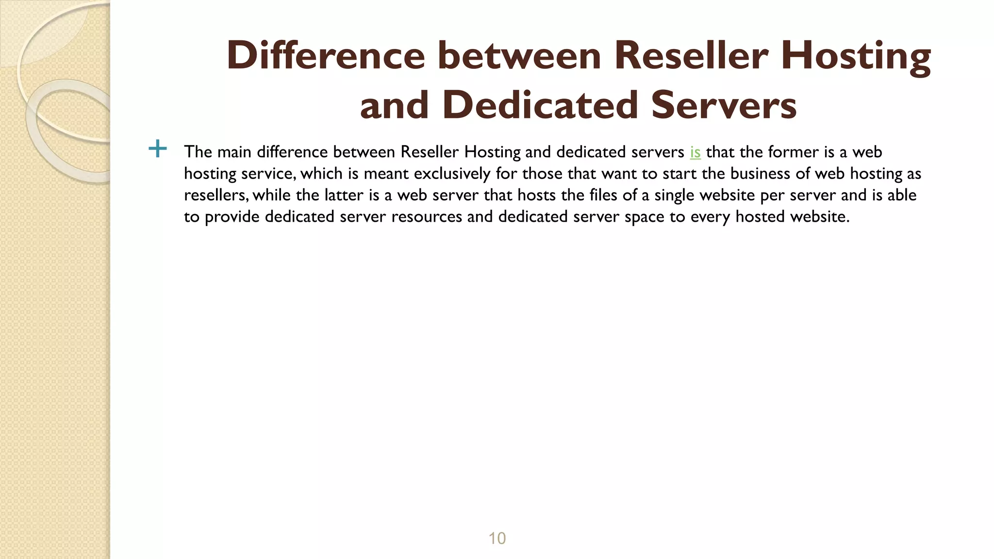  The main difference between Reseller Hosting and dedicated servers is that the former is a web
hosting service, which is meant exclusively for those that want to start the business of web hosting as
resellers, while the latter is a web server that hosts the files of a single website per server and is able
to provide dedicated server resources and dedicated server space to every hosted website.
10
Difference between Reseller Hosting
and Dedicated Servers
 