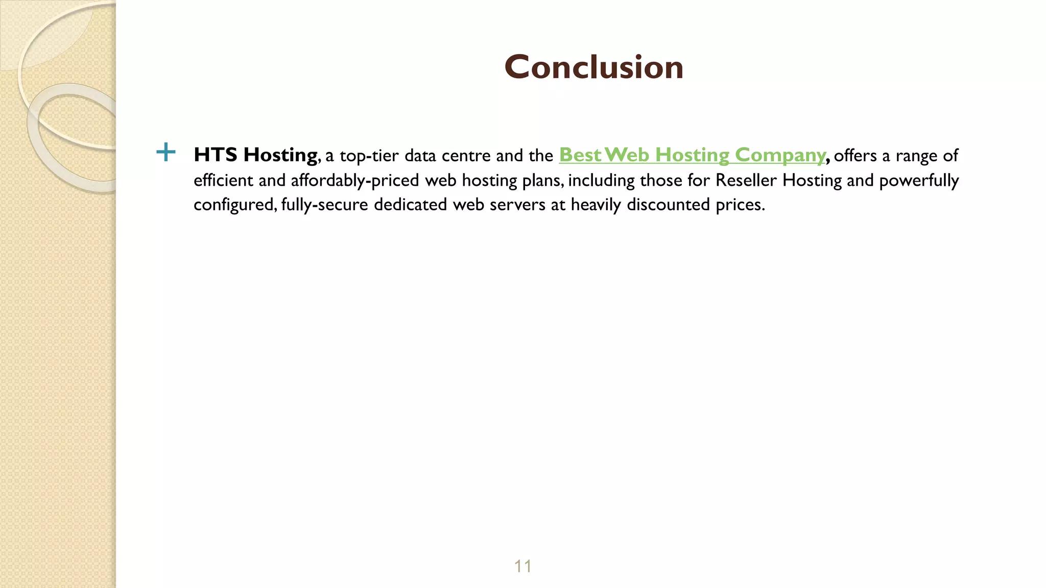  HTS Hosting, a top-tier data centre and the BestWeb Hosting Company,offers a range of
efficient and affordably-priced web hosting plans, including those for Reseller Hosting and powerfully
configured, fully-secure dedicated web servers at heavily discounted prices.
11
Conclusion
 