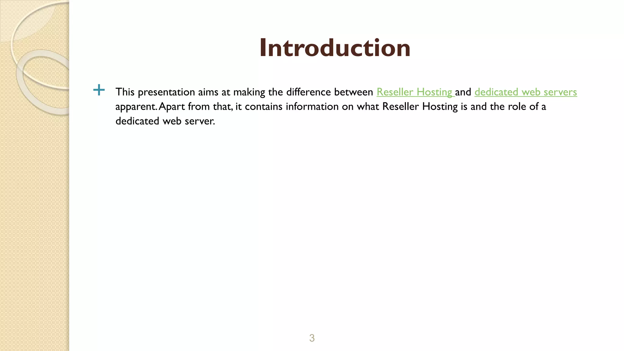  This presentation aims at making the difference between Reseller Hosting and dedicated web servers
apparent.Apart from that, it contains information on what Reseller Hosting is and the role of a
dedicated web server.
3
Introduction
 