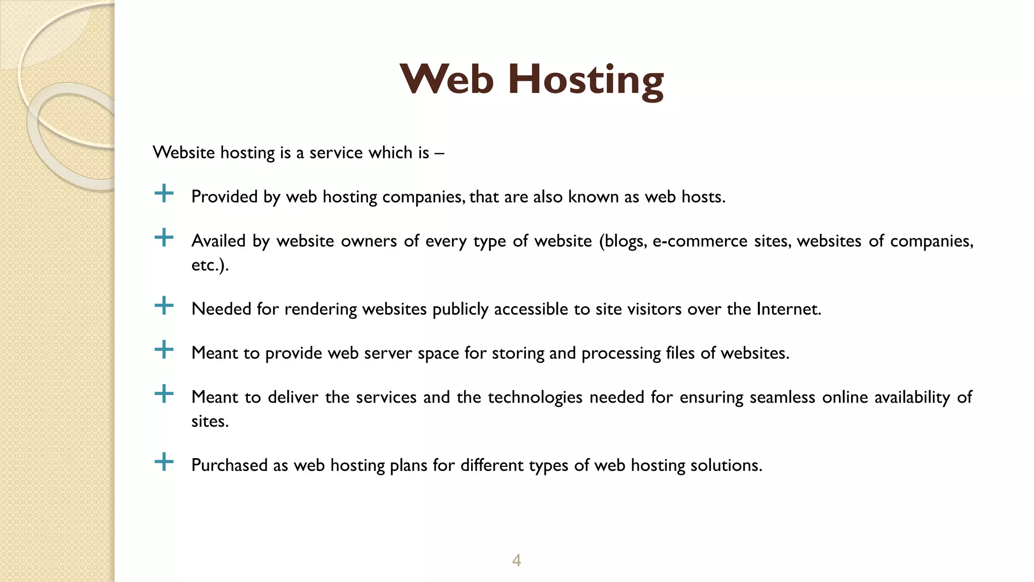 Website hosting is a service which is –
 Provided by web hosting companies, that are also known as web hosts.
 Availed by website owners of every type of website (blogs, e-commerce sites, websites of companies,
etc.).
 Needed for rendering websites publicly accessible to site visitors over the Internet.
 Meant to provide web server space for storing and processing files of websites.
 Meant to deliver the services and the technologies needed for ensuring seamless online availability of
sites.
 Purchased as web hosting plans for different types of web hosting solutions.
4
Web Hosting
 