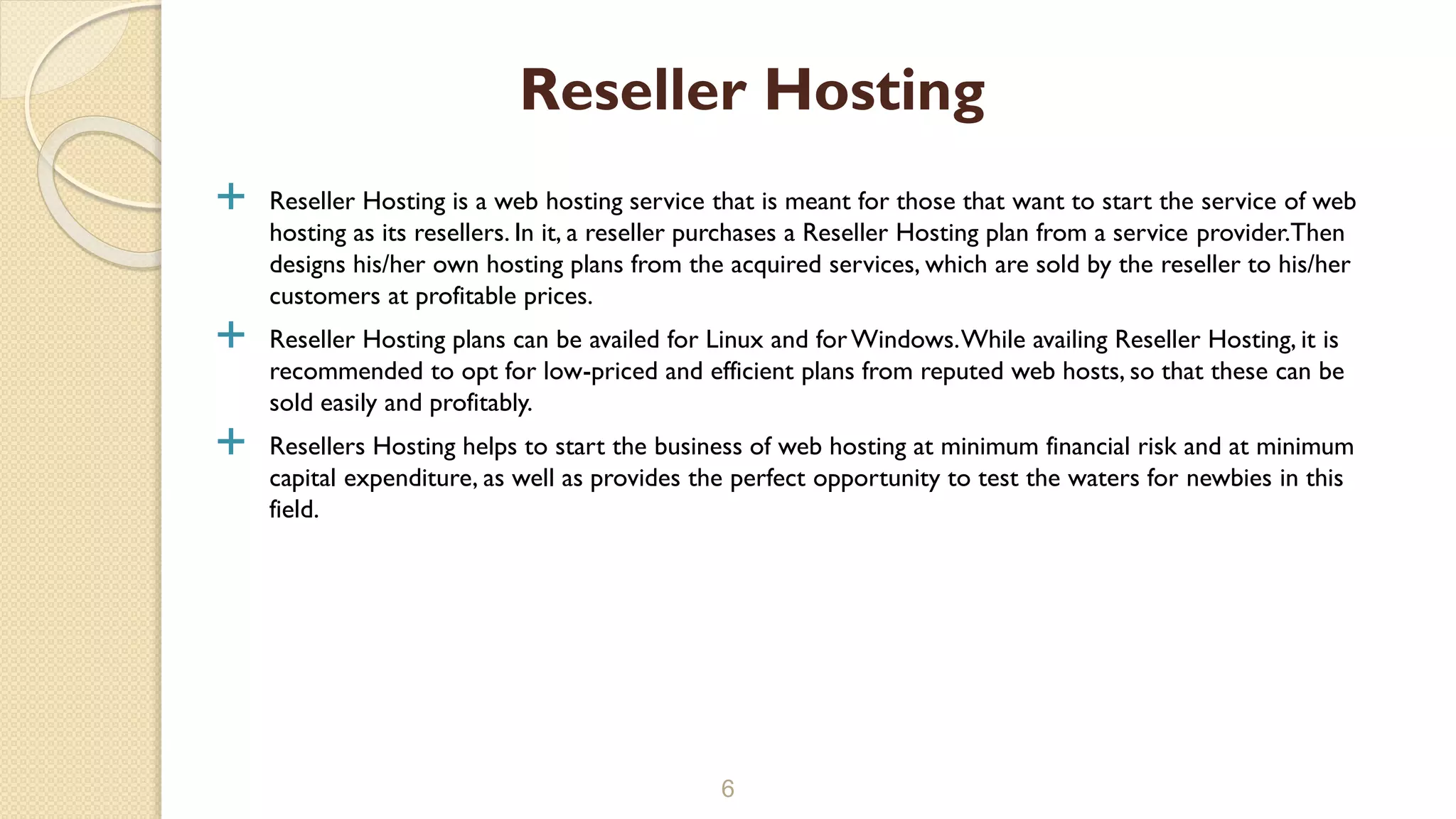  Reseller Hosting is a web hosting service that is meant for those that want to start the service of web
hosting as its resellers. In it, a reseller purchases a Reseller Hosting plan from a service provider.Then
designs his/her own hosting plans from the acquired services, which are sold by the reseller to his/her
customers at profitable prices.
 Reseller Hosting plans can be availed for Linux and forWindows.While availing Reseller Hosting, it is
recommended to opt for low-priced and efficient plans from reputed web hosts, so that these can be
sold easily and profitably.
 Resellers Hosting helps to start the business of web hosting at minimum financial risk and at minimum
capital expenditure, as well as provides the perfect opportunity to test the waters for newbies in this
field.
6
Reseller Hosting
 