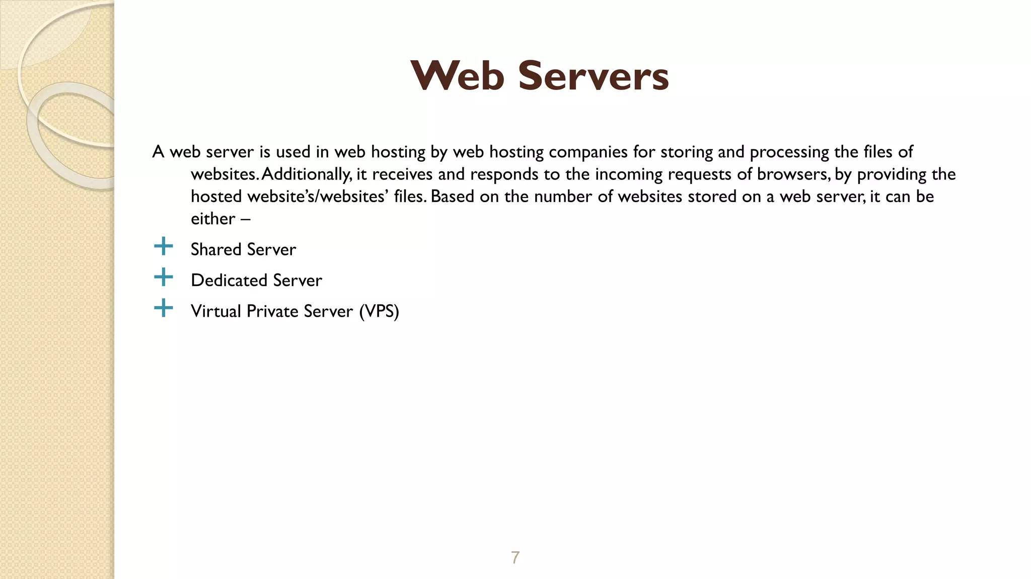 A web server is used in web hosting by web hosting companies for storing and processing the files of
websites.Additionally, it receives and responds to the incoming requests of browsers, by providing the
hosted website’s/websites’ files. Based on the number of websites stored on a web server, it can be
either –
 Shared Server
 Dedicated Server
 Virtual Private Server (VPS)
7
Web Servers
 