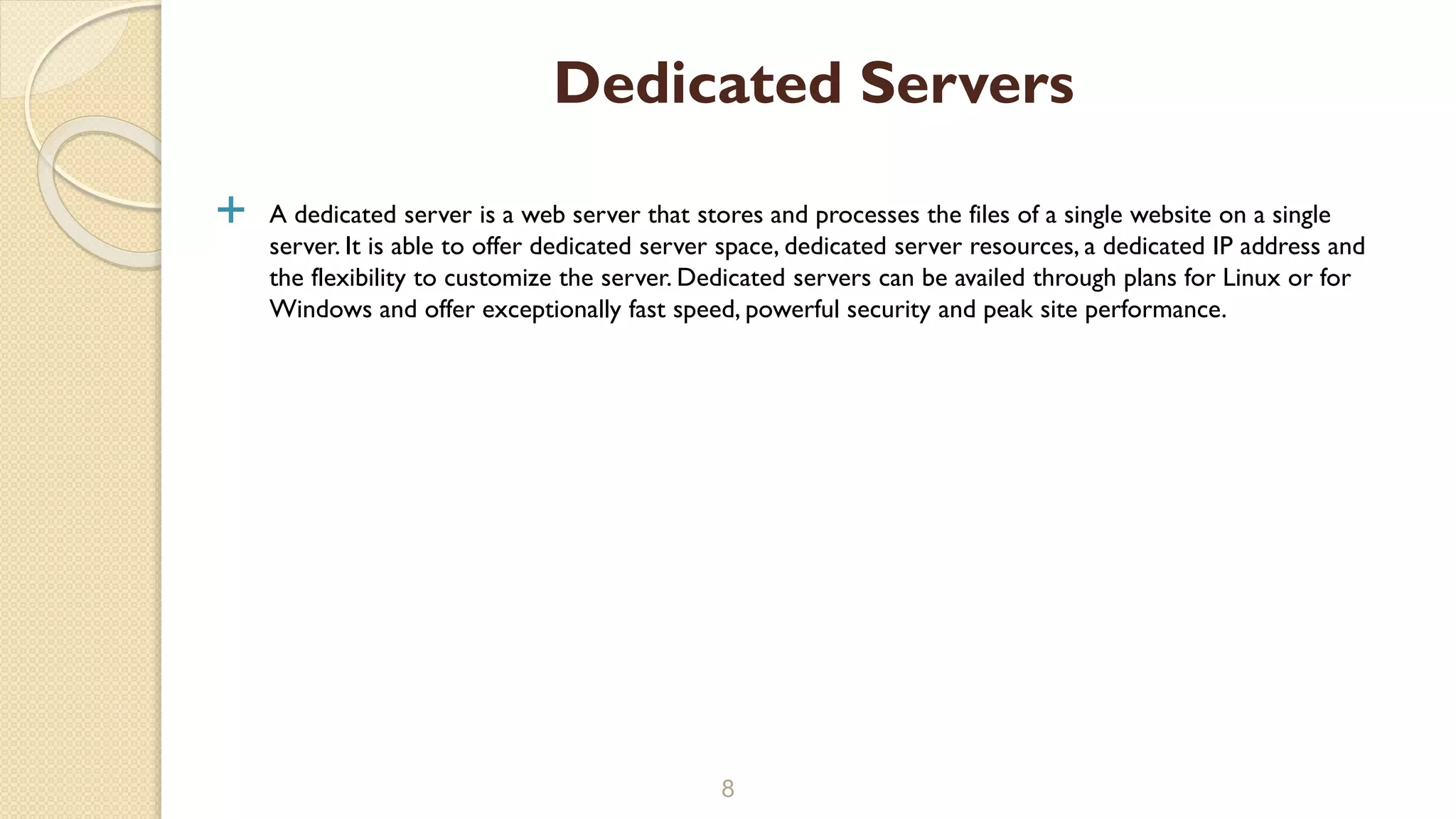  A dedicated server is a web server that stores and processes the files of a single website on a single
server. It is able to offer dedicated server space, dedicated server resources, a dedicated IP address and
the flexibility to customize the server. Dedicated servers can be availed through plans for Linux or for
Windows and offer exceptionally fast speed, powerful security and peak site performance.
8
Dedicated Servers
 