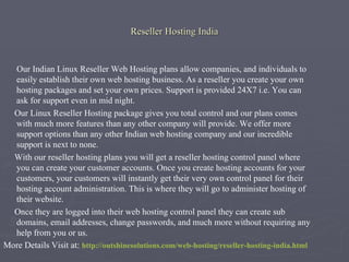 Reseller Hosting India  Our Indian Linux Reseller Web Hosting plans allow companies, and individuals to easily establish their own web hosting business. As a reseller you create your own hosting packages and set your own prices. Support is provided 24X7 i.e. You can ask for support even in mid night. Our Linux Reseller Hosting package gives you total control and our plans comes with much more features than any other company will provide. We offer more support options than any other Indian web hosting company and our incredible support is next to none. With our reseller hosting plans you will get a reseller hosting control panel where you can create your customer accounts. Once you create hosting accounts for your customers, your customers will instantly get their very own control panel for their hosting account administration. This is where they will go to administer hosting of their website. Once they are logged into their web hosting control panel they can create sub domains, email addresses, change passwords, and much more without requiring any help from you or us. More Details Visit at: http://outshinesolutions.com/web-hosting/reseller-hosting-india.html 