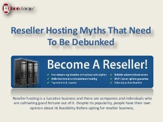 Reseller Hosting Myths That Need
To Be Debunked
Reseller hosting is a lucrative business and there are companies and individuals who
are cultivating good fortune out of it. Despite its popularity, people have their own
opinion about its feasibility. Before opting for reseller business,
 
