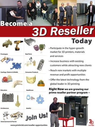 www.printin3d.com/reseller-opportunities
                                                                                                                                                                                                                                                                                                                                                                                                                                                                 Entertainment & The Art
                                            Jo in U s!
                                             ....................................................................................................................................................................................
                                                                                                        Jewelry                                                                                                                                                                                                                                                                                                                                                              Architecture
                                             ....................................................................................................................................................................................
 prime reseller partner program --
  Right Now we are growing our                                                                 Healthcare                                                                                                                                                                                                                                                                                                                                                                       Education
          global leader in 3D printing
  • Offer the latest technology from the
                                             ...................................................................................................................................................................................
     revenue and profit opportunities
                                                                             Consumer Products                                                                                                                                                                                                                                                                                                                                                                  Castings, Patterns & Molds
    • Reach new markets with multiple
customers while attracting new clients
       • Increase business with existing
                                             ...................................................................................................................................................................................
                          and services
                                                                                                     Real Parts                                                                                                                                                                                                                                                                                                                                                                Prototypes
        market for 3D printers, materials
      • Participate in the hyper-growth
                                                                                                                                   ..........................................................................................................................................................................................................................................................................................................................




 Today
Today
3D Rese ller
                                                                                                  Become a
 