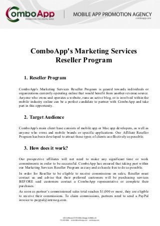 ComboApp's Marketing Services
Reseller Program
1. Reseller Program
ComboApp's Marketing Services Reseller Program is geared towards individuals or
organizations currently operating online that would benefit from another revenue source.
Anyone who owns and operates a website, runs an active blog, or is involved within the
mobile industry online can be a perfect candidate to partner with ComboApp and take
part in this opportunity.
2. Target Audience
ComboApp's main client base consists of mobile app or Mac app developers, as well as
anyone who owns and mobile brands or specific applications. Our Affiliate Reseller
Program has been developed to attract these types of clients as effectively as possible.
3. How does it work?
Our prospective affiliates will not need to make any significant time or work
commitments in order to be successful. ComboApp has ensured that taking part within
our Marketing Services Reseller Program as easy and as hassle free to do as possible.
In order for Reseller to be eligible to receive commissions on sales, Reseller must
contact us and advise that their preferred customers will be purchasing services
BEFORE said customers contact a ComboApp representative or complete their
purchases.
As soon as partner’s commissioned sales total reaches $1,000 or more, they are eligible
to receive their commissions. To claim commissions, partners need to send a PayPal
invoice to paypal@intersog.com.
 