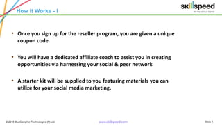 Slide 4© 2015 BlueCamphor Technologies (P) Ltd. www.skillspeed.com
How it Works - I
• Once you sign up for the reseller program, you are given a unique
coupon code.
• You will have a dedicated affiliate coach to assist you in creating
opportunities via harnessing your social & peer network
• A starter kit will be supplied to you featuring materials you can
utilize for your social media marketing.
 