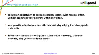 Slide 6© 2015 BlueCamphor Technologies (P) Ltd. www.skillspeed.com
Why You Should Do This?
• You get an opportunity to earn a secondary income with minimal effort,
without spamming your network with flimsy offers.
• Your provide value to your peers & community by helping them to upgrade
their skills.
• You learn essential skills of digital & social media marketing, these will
definitely help you to build your profile.
 