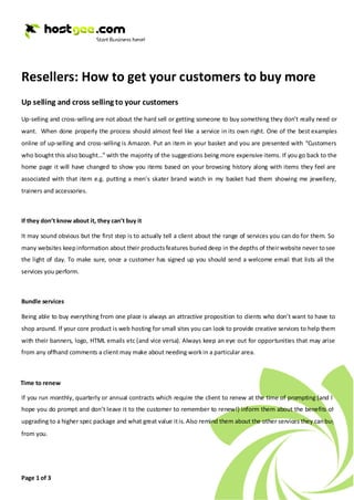 Resellers: How to get your customers to buy more
Up selling and cross selling to your customers
Up-selling and cross-selling are not about the hard sell or getting someone to buy something they don’t really need or
want. When done properly the process should almost feel like a service in its own right. One of the best examples
online of up-selling and cross-selling is Amazon. Put an item in your basket and you are presented with “Customers
who bought this also bought…” with the majority of the suggestions being more expensive items. If you go back to the
home page it will have changed to show you items based on your browsing history along with items they feel are
associated with that item e.g. putting a men’s skater brand watch in my basket had them showing me jewellery,
trainers and accessories.



If they don’t know about it, they can’t buy it

It may sound obvious but the first step is to actually tell a client about the range of services you can do for them. So
many websites keep information about their products features buried deep in the depths of their website never to see
the light of day. To make sure, once a customer has signed up you should send a welcome email that lists all the
services you perform.



Bundle services

Being able to buy everything from one place is always an attractive proposition to clients who don’t want to have to
shop around. If your core product is web hosting for small sites you can look to provide creative services to help them
with their banners, logo, HTML emails etc (and vice versa). Always keep an eye out for opportunities that may arise
from any offhand comments a client may make about needing work in a particular area.



Time to renew

If you run monthly, quarterly or annual contracts which require the client to renew at the time of prompting (and I
hope you do prompt and don’t leave it to the customer to remember to renew!) inform them about the benefits of
upgrading to a higher spec package and what great value it is. Also remind them about the other services they can buy
from you.




Page 1 of 3
 