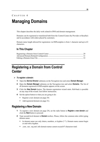 29


CHAPTER 4

Managing Domains
   This chapter describes the daily work related to DNS and domain management.

   Domains can be registered or transferred both from the Control Center (by Provider or Reseller)
   and in accordance with orders placed by customers.

   Domain name length allowed for registration via HSPcomplete is from 1 character and up to 63
   characters.

   In This Chapter
   Registering a Domain from Control Center .......................................................................... 29
   Advanced Domain-Related Configuration............................................................................ 31
   Editing a Domain Zone File.................................................................................................. 33




Registering a Domain from Control
Center
   To register a domain:
   1    Open the Service Director submenu on the Navigation tree and select Domain Manager.
   2 Open the Domain Manager submenu on the Navigation tree and select Domains. The list of
     all domains registered in HSPcomplete appears on the screen.
   3 Click the New Domain button. The domain registration wizard starts. Roll-back is possible
     on any step of the wizard. Just follow instructions.
   4 Set the option button to what you are going to do:
             Register a new domain (on page 29)
             Add registered domain (on page 31).


Registering a New Domain
   1    To register a new domain (on page 29), set the radio button to Register a new domain and
        click the Next button to proceed.
   2 Type second-level domain in Domain textbox. Please, follow the common rules while typing
     domain name:
             In domain name use only letters, numbers, or hyphen ("-"). Domain name cannot begin
             or end with a hyphen.
             .com, .net, .org and .info domain names cannot exceed 67 characters total.
 