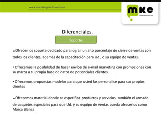 Diferenciales..Ofrecemos soporte dedicado para lograr un alto porcentaje de cierre de ventas con todos los clientes, además de la capacitación para Ud., o su equipo de ventas. Ofrecemos la posibilidad de hacer envíos de e-mail marketing con promociones con su marca a su propia base de datos de potenciales clientes.