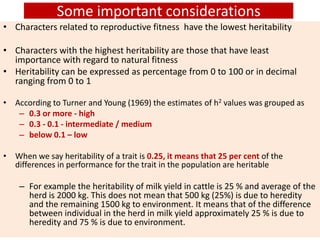 Some important considerations
• Characters related to reproductive fitness have the lowest heritability
• Characters with the highest heritability are those that have least
importance with regard to natural fitness
• Heritability can be expressed as percentage from 0 to 100 or in decimal
ranging from 0 to 1
• According to Turner and Young (1969) the estimates of h2 values was grouped as
– 0.3 or more - high
– 0.3 - 0.1 - intermediate / medium
– below 0.1 – low
• When we say heritability of a trait is 0.25, it means that 25 per cent of the
differences in performance for the trait in the population are heritable
– For example the heritability of milk yield in cattle is 25 % and average of the
herd is 2000 kg. This does not mean that 500 kg (25%) is due to heredity
and the remaining 1500 kg to environment. It means that of the difference
between individual in the herd in milk yield approximately 25 % is due to
heredity and 75 % is due to environment.
 