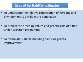 • To understand the relative contribution of heredity and
environment to a trait in the population
• To predict the breeding values and genetic gain of a trait
under selection programme
• To formulate suitable breeding plans for genetic
improvement
Uses of heritability estimates
 