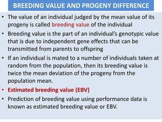 BREEDING VALUE AND PROGENY DIFFERENCE
• The value of an individual judged by the mean value of its
progeny is called breeding value of the individual
• Breeding value is the part of an individual’s genotypic value
that is due to independent gene effects that can be
transmitted from parents to offspring
• If an individual is mated to a number of individuals taken at
random from the population, then its breeding value is
twice the mean deviation of the progeny from the
population mean.
• Estimated breeding value (EBV)
• Prediction of breeding value using performance data is
known as estimated breeding value or EBV.
 