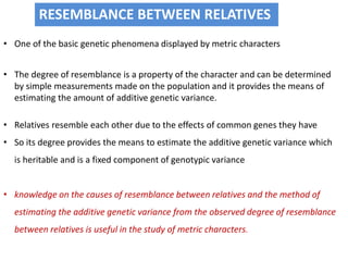 RESEMBLANCE BETWEEN RELATIVES
• One of the basic genetic phenomena displayed by metric characters
• The degree of resemblance is a property of the character and can be determined
by simple measurements made on the population and it provides the means of
estimating the amount of additive genetic variance.
• Relatives resemble each other due to the effects of common genes they have
• So its degree provides the means to estimate the additive genetic variance which
is heritable and is a fixed component of genotypic variance
• knowledge on the causes of resemblance between relatives and the method of
estimating the additive genetic variance from the observed degree of resemblance
between relatives is useful in the study of metric characters.
 