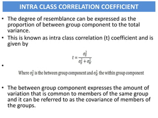 INTRA CLASS CORRELATION COEFFICIENT
• The degree of resemblance can be expressed as the
proportion of between group component to the total
variance.
• This is known as intra class correlation (t) coefficient and is
given by
•
• The between group component expresses the amount of
variation that is common to members of the same group
and it can be referred to as the covariance of members of
the groups.
 
