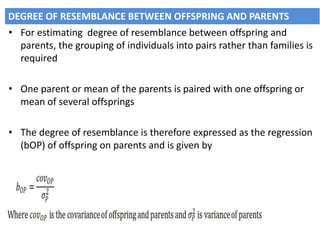 • For estimating degree of resemblance between offspring and
parents, the grouping of individuals into pairs rather than families is
required
• One parent or mean of the parents is paired with one offspring or
mean of several offsprings
• The degree of resemblance is therefore expressed as the regression
(bOP) of offspring on parents and is given by
DEGREE OF RESEMBLANCE BETWEEN OFFSPRING AND PARENTS
 