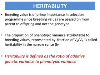 HERITABILITY
• Breeding value is of prime importance in selection
programme since breeding values are passed on from
parent to offspring and not the genotype
• The proportion of phenotypic variance attributable to
breeding values ,represented by fraction of VA/VP, is called
heritability in the narrow sense (h2)
• Heritability is defined as the ratio of additive
genetic variance to phenotypic variance
 