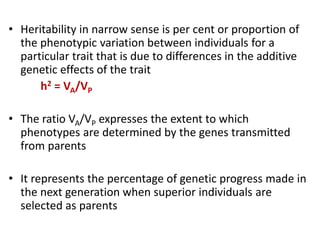 • Heritability in narrow sense is per cent or proportion of
the phenotypic variation between individuals for a
particular trait that is due to differences in the additive
genetic effects of the trait
h2 = VA/VP
• The ratio VA/VP expresses the extent to which
phenotypes are determined by the genes transmitted
from parents
• It represents the percentage of genetic progress made in
the next generation when superior individuals are
selected as parents
 