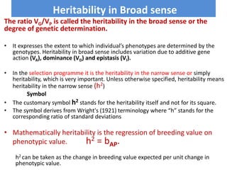 Heritability in Broad sense
The ratio VG/VP is called the heritability in the broad sense or the
degree of genetic determination.
• It expresses the extent to which individual’s phenotypes are determined by the
genotypes. Heritability in broad sense includes variation due to additive gene
action (VA), dominance (VD) and epistasis (VI).
• In the selection programme it is the heritability in the narrow sense or simply
heritability, which is very important. Unless otherwise specified, heritability means
heritability in the narrow sense (h2)
Symbol
• The customary symbol h2 stands for the heritability itself and not for its square.
• The symbol derives from Wright's (1921) terminology where “h” stands for the
corresponding ratio of standard deviations
• Mathematically heritability is the regression of breeding value on
phenotypic value. h2 = bAP.
h2 can be taken as the change in breeding value expected per unit change in
phenotypic value.
 