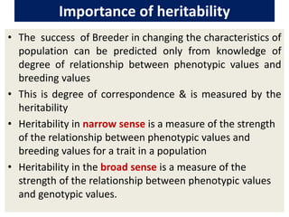 Importance of heritability
• The success of Breeder in changing the characteristics of
population can be predicted only from knowledge of
degree of relationship between phenotypic values and
breeding values
• This is degree of correspondence & is measured by the
heritability
• Heritability in narrow sense is a measure of the strength
of the relationship between phenotypic values and
breeding values for a trait in a population
• Heritability in the broad sense is a measure of the
strength of the relationship between phenotypic values
and genotypic values.
 