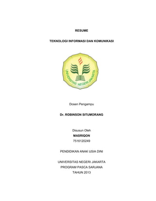 RESUME


TEKNOLOGI INFORMASI DAN KOMUNIKASI




          Dosen Pengampu


     Dr. ROBINSON SITUMORANG




            Disusun Oleh
            MASRIQON
            7516120249


     PENDIDIKAN ANAK USIA DINI


    UNIVERSITAS NEGERI JAKARTA
     PROGRAM PASCA SARJANA
            TAHUN 2013
 