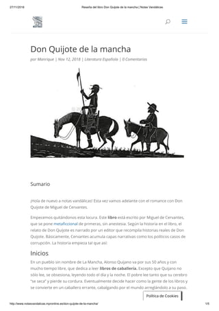 27/11/2018 Reseña del libro Don Quijote de la mancha | Notas Vandálicas
http://www.notasvandalicas.mpronline.es/don-quijote-de-la-mancha/ 1/5
Don Quijote de la mancha
por Manrique | Nov 12, 2018 | Literatura Española | 0 Comentarios
Sumario
¡Hola de nuevo a notas vandálicas! Esta vez vamos adelante con el romance con Don
Quijote de Miguel de Cervantes.
Empecemos quitándonos esta locura. Este libro está escrito por Miguel de Cervantes,
que se pone meta ccional de primeras, sin anestesia. Según la historia en el libro, el
relato de Don Quijote es narrado por un editor que recompila historias reales de Don
Quijote. Básicamente, Cervantes acumula capas narrativas como los políticos casos de
corrupción. La historia empieza tal que así:
Inicios
En un pueblo sin nombre de La Mancha, Alonso Quijano va por sus 50 años y con
mucho tiempo libre, que dedica a leer libros de caballería. Excepto que Quijano no
sólo lee, se obsesiona, leyendo todo el día y la noche. El pobre lee tanto que su cerebro
“se seca” y pierde su cordura. Eventualmente decide hacer como la gente de los libros y
se convierte en un caballero errante, cabalgando por el mundo arreglándolo a su paso.
Política de Cookies
UU aa
 