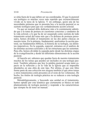 XVIII Presentación 
se sitúa fuera de lo que deben ser sus coordenadas. El que lo pastoral 
sea teológico es muchas veces más repetido que existencialmente 
vivido en la tarea de la Iglesia. Y sin embargo, quizá una de las 
necesidades primeras que se presenta hoy a la acción pastoral es su 
sustrato teológico para que sea verdaderamente acción eclesial. 
Ya que un manual debe dedicarse más a lo comúnmente admiti-do 
que a la toma de postura en cuestiones concretas y candentes de 
la vida eclesial, a lo que ha de ser asegurado como sustrato de todo 
tratamiento actual del tema más que a la defensa de posturas perso-nales, 
hemos dividido el tratamiento en las dos partes clásicas en 
nuestro tema. En la primera, fundamental, analizamos la acción pas-toral, 
sus fundamentos bíblicos, la historia de su teología, sus distin-tos 
imperativos. En la segunda, especial, entramos en el análisis de 
las distintas acciones eclesiales y de las estructuras que las sustentan. 
Para ello, hemos dividido la segunda parte desde las distintas etapas 
de la evangelización y desde las diferentes dimensiones de la acción 
pastoral. 
Al hacerlo así, sabemos que quedan fuera de nuestro tratamiento 
muchos de los temas que pueden ser incluidos en una teología pas-toral. 
También sabemos que hoy la palabra pastoral ocupa tanto es-pacio 
en la reflexión y en la vida de la Iglesia que es imposible 
abordarlos en una obra de este tipo. Por último, el que este libro 
forme parte de una colección nos asegura también el que otros temas 
y otros tratamientos estén presentes en el resto de los volúmenes. De 
hecho, los títulos de teología práctica no se reducen a esta teología 
pastoral. 
Metodológicamente, y buscando una unidad en el tratamiento, 
hemos optado por esta temática que ciertamente es básica en todo 
planteamiento de teología pastoral y responde a las características 
que siempre ha de tener un manual. 
