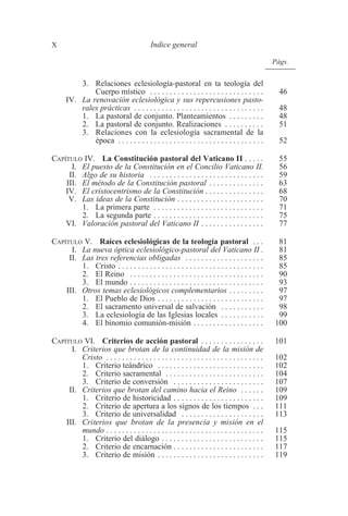 X Indice general 
3. Relaciones eclesiología-pastoral en ta teología del 
Págs. 
Cuerpo místico . . . . . . . . . . . . . . . . . . . . . . . . . . . . . 46 
IV. La renovación eclesiológica y sus repercusiones pasto-rales 
prácticas . . . . . . . . . . . . . . . . . . . . . . . . . . . . . . . . . 48 
1. La pastoral de conjunto. Planteamientos . . . . . . . . . 48 
2. La pastoral de conjunto. Realizaciones . . . . . . . . . . 51 
3. Relaciones con la eclesiología sacramental de la 
época . . . . . . . . . . . . . . . . . . . . . . . . . . . . . . . . . . . . . 52 
CAPÍTULO IV. La Constitución pastoral del Vaticano II . . . . . 55 
I. El puesto de la Constitución en el Concilio Vaticano II. 56 
II. Algo de su historia . . . . . . . . . . . . . . . . . . . . . . . . . . . . . 59 
III. El método de la Constitución pastoral . . . . . . . . . . . . . . 63 
IV. El cristocentrismo de la Constitución . . . . . . . . . . . . . . . 68 
V. Las ideas de la Constitución . . . . . . . . . . . . . . . . . . . . . . 70 
1. La primera parte . . . . . . . . . . . . . . . . . . . . . . . . . . . . 71 
2. La segunda parte . . . . . . . . . . . . . . . . . . . . . . . . . . . . 75 
VI. Valoración pastoral del Vaticano II . . . . . . . . . . . . . . . . 77 
CAPÍTULO V. Raíces eclesiológicas de la teología pastoral . . . 81 
I. La nueva óptica eclesiológico-pastoral del Vaticano II . 81 
II. Las tres referencias obligadas . . . . . . . . . . . . . . . . . . . . 85 
1. Cristo . . . . . . . . . . . . . . . . . . . . . . . . . . . . . . . . . . . . . 85 
2. El Reino . . . . . . . . . . . . . . . . . . . . . . . . . . . . . . . . . . 90 
3. El mundo . . . . . . . . . . . . . . . . . . . . . . . . . . . . . . . . . . 93 
III. Otros temas eclesiológicos complementarios . . . . . . . . . 97 
1. El Pueblo de Dios . . . . . . . . . . . . . . . . . . . . . . . . . . . 97 
2. El sacramento universal de salvación . . . . . . . . . . . 98 
3. La eclesiología de las Iglesias locales . . . . . . . . . . . 99 
4. El binomio comunión-misión . . . . . . . . . . . . . . . . . . 100 
CAPÍTULO VI. Criterios de acción pastoral . . . . . . . . . . . . . . . . 101 
I. Criterios que brotan de la continuidad de la misión de 
Cristo . . . . . . . . . . . . . . . . . . . . . . . . . . . . . . . . . . . . . . . . 102 
1. Criterio teándrico . . . . . . . . . . . . . . . . . . . . . . . . . . . 102 
2. Criterio sacramental . . . . . . . . . . . . . . . . . . . . . . . . . 104 
3. Criterio de conversión . . . . . . . . . . . . . . . . . . . . . . . 107 
II. Criterios que brotan del camino hacia el Reino . . . . . . 109 
1. Criterio de historicidad . . . . . . . . . . . . . . . . . . . . . . . 109 
2. Criterio de apertura a los signos de los tiempos . . . 111 
3. Criterio de universalidad . . . . . . . . . . . . . . . . . . . . . 113 
III. Criterios que brotan de la presencia y misión en el 
mundo . . . . . . . . . . . . . . . . . . . . . . . . . . . . . . . . . . . . . . . . 115 
1. Criterio del diálogo . . . . . . . . . . . . . . . . . . . . . . . . . . 115 
2. Criterio de encarnación . . . . . . . . . . . . . . . . . . . . . . . 117 
3. Criterio de misión . . . . . . . . . . . . . . . . . . . . . . . . . . . 119 
 