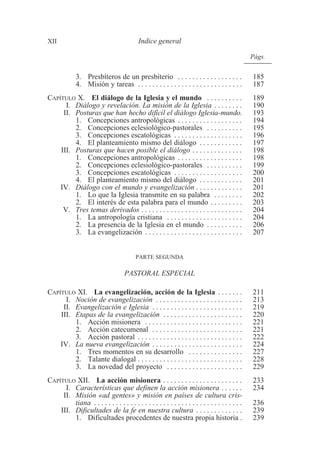 Págs. 
XII Indice general 
3. Presbíteros de un presbiterio . . . . . . . . . . . . . . . . . . 185 
4. Misión y tareas . . . . . . . . . . . . . . . . . . . . . . . . . . . . . 187 
CAPÍTULO X. El diálogo de la Iglesia y el mundo . . . . . . . . . . 189 
I. Diálogo y revelación. La misión de la Iglesia . . . . . . . . 190 
II. Posturas que han hecho difícil el diálogo Iglesia-mundo. 193 
1. Concepciones antropológicas . . . . . . . . . . . . . . . . . . 194 
2. Concepciones eclesiológico-pastorales . . . . . . . . . . 195 
3. Concepciones escatológicas . . . . . . . . . . . . . . . . . . . 196 
4. El planteamiento mismo del diálogo . . . . . . . . . . . . 197 
III. Posturas que hacen posible el diálogo . . . . . . . . . . . . . . 198 
1. Concepciones antropológicas . . . . . . . . . . . . . . . . . . 198 
2. Concepciones eclesiológico-pastorales . . . . . . . . . . 199 
3. Concepciones escatológicas . . . . . . . . . . . . . . . . . . . 200 
4. El planteamiento mismo del diálogo . . . . . . . . . . . . 201 
IV. Diálogo con el mundo y evangelización . . . . . . . . . . . . . 201 
1. Lo que la Iglesia transmite en su palabra . . . . . . . . 202 
2. El interés de esta palabra para el mundo . . . . . . . . . 203 
V. Tres temas derivados . . . . . . . . . . . . . . . . . . . . . . . . . . . . 204 
1. La antropología cristiana . . . . . . . . . . . . . . . . . . . . . 204 
2. La presencia de la Iglesia en el mundo . . . . . . . . . . 206 
3. La evangelización . . . . . . . . . . . . . . . . . . . . . . . . . . . 207 
PARTE SEGUNDA 
PASTORAL ESPECIAL 
CAPÍTULO XI. La evangelización, acción de la Iglesia . . . . . . . 211 
I. Noción de evangelización . . . . . . . . . . . . . . . . . . . . . . . . 213 
II. Evangelización e Iglesia . . . . . . . . . . . . . . . . . . . . . . . . . 219 
III. Etapas de la evangelización . . . . . . . . . . . . . . . . . . . . . . 220 
1. Acción misionera . . . . . . . . . . . . . . . . . . . . . . . . . . . 221 
2. Acción catecumenal . . . . . . . . . . . . . . . . . . . . . . . . . 221 
3. Acción pastoral . . . . . . . . . . . . . . . . . . . . . . . . . . . . . 222 
IV. La nueva evangelización . . . . . . . . . . . . . . . . . . . . . . . . . 224 
1. Tres momentos en su desarrollo . . . . . . . . . . . . . . . 227 
2. Talante dialogal . . . . . . . . . . . . . . . . . . . . . . . . . . . . . 228 
3. La novedad del proyecto . . . . . . . . . . . . . . . . . . . . . 229 
CAPÍTULO XII. La acción misionera . . . . . . . . . . . . . . . . . . . . . . 233 
I. Características que definen la acción misionera . . . . . . 234 
II. Misión «ad gentes» y misión en países de cultura cris-tiana 
. . . . . . . . . . . . . . . . . . . . . . . . . . . . . . . . . . . . . . . . . 236 
III. Dificultades de la fe en nuestra cultura . . . . . . . . . . . . . 239 
1. Dificultades procedentes de nuestra propia historia . 239 
 