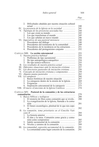 Indice general XIII 
2. Dificultades añadidas por nuestra situación cultural 
Págs. 
actual . . . . . . . . . . . . . . . . . . . . . . . . . . . . . . . . . . . . . 240 
IV. La presencia de la Iglesia en la sociedad . . . . . . . . . . . 241 
V. Tipología de las presencias asociadas hoy . . . . . . . . . . 244 
1. Los que crean su mundo . . . . . . . . . . . . . . . . . . . . . . 245 
2. Los que transforman el mundo . . . . . . . . . . . . . . . . 245 
3. Los que señalan un nuevo mundo . . . . . . . . . . . . . . 246 
VI. Imperativos de una pastoral misionera . . . . . . . . . . . . . 248 
1. Procedentes del diálogo . . . . . . . . . . . . . . . . . . . . . . 248 
2. Procedentes del testimonio de la comunidad . . . . . . 249 
3. Procedentes de la incidencia en las estructuras . . . . 251 
4. Procedentes del protagonismo conjunto . . . . . . . . . 252 
CAPÍTULO XIII. La acción catecumenal . . . . . . . . . . . . . . . . . . . 253 
I. Nuestra práctica habitual . . . . . . . . . . . . . . . . . . . . . . . . 253 
1. Problemas de tipo sacramental . . . . . . . . . . . . . . . . . 254 
2. De tipo antropológico-catequético . . . . . . . . . . . . . . 254 
3. De tipo teórico-reflexivo . . . . . . . . . . . . . . . . . . . . . 255 
II. Los resultados de nuestra práctica actual . . . . . . . . . . . 256 
III. Diferentes situaciones ante la iniciación cristiana . . . . 257 
IV. Los directorios pastorales de iniciación cristiana . . . . . 258 
V. Concepto de iniciación cristiana y componentes . . . . . . 259 
VI. Algunas pautas pastorales . . . . . . . . . . . . . . . . . . . . . . . 262 
VII. La catequesis . . . . . . . . . . . . . . . . . . . . . . . . . . . . . . . . . . 266 
1. Raíces históricas de nuestra situación . . . . . . . . . . . 267 
2. La catequesis dentro de la misión de la Iglesia . . . . 269 
3. Exigencias . . . . . . . . . . . . . . . . . . . . . . . . . . . . . . . . . 273 
4. Inspiración catecumenal de la catequesis . . . . . . . . 273 
VIII. El nuevo «Catecismo de la Iglesia Católica» . . . . . . . . 274 
CAPÍTULO XIV. Pastoral de la comunión y de las estructuras 
comunitarias . . . . . . . . . . . . . . . . . . . . . . . . . . . . . . . . . . . . . . . 279 
I. Raíces bíblicas y teológicas . . . . . . . . . . . . . . . . . . . . . . 280 
1. El misterio de Dios como comunión que se revela . 280 
2. La evangelización de la Iglesia, llamada a la comu-nión 
. . . . . . . . . . . . . . . . . . . . . . . . . . . . . . . . . . . . . . 281 
3. El futuro escatológico, plenitud de lo que nos espe-ra 
. . . . . . . . . . . . . . . . . . . . . . . . . . . . . . . . . . . . . . . . 282 
II. La comunión, tema prioritario en el Concilio Vati-cano 
II . . . . . . . . . . . . . . . . . . . . . . . . . . . . . . . . . . . . . . . 284 
1. La historia anterior . . . . . . . . . . . . . . . . . . . . . . . . . . 284 
2. El don y la tarea. Comunión como gracia y comu-nión 
como compromiso . . . . . . . . . . . . . . . . . . . . . . 285 
3. Indole sacramental de la comunión . . . . . . . . . . . . . 287 
4. Niveles y estratos de la comunión . . . . . . . . . . . . . . 289 
III. La comunidad, expresión sacramental de la comunión . 291 
1. La comunidad como lugar concreto de la comunión. 291 
 