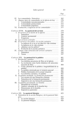 Indice general XV 
Págs. 
IV. Las comunidades. Naturaleza . . . . . . . . . . . . . . . . . . . . . 363 
V. Algunos tipos de comunidades en la Iglesia de hoy . . . 370 
1. Comunidades neocatecumenales . . . . . . . . . . . . . . . 371 
2. Comunidades pentecostales . . . . . . . . . . . . . . . . . . . 373 
3. Comunidades populares . . . . . . . . . . . . . . . . . . . . . . 375 
VI. Evaluación y exigencias de las comunidades . . . . . . . . . 377 
CAPÍTULO XVIII. La pastoral del servicio . . . . . . . . . . . . . . . . . 379 
I. El servicio en la misión de la Iglesia . . . . . . . . . . . . . . . 379 
1. Naturaleza . . . . . . . . . . . . . . . . . . . . . . . . . . . . . . . . . 380 
2. Carácter sacramental . . . . . . . . . . . . . . . . . . . . . . . . . 381 
3. Exigencias . . . . . . . . . . . . . . . . . . . . . . . . . . . . . . . . . 383 
II. Los servicios eclesiales . . . . . . . . . . . . . . . . . . . . . . . . . . 384 
III. El servicio a los pobres. La acción caritativa . . . . . . . . 389 
1. La pobreza en sí no es un ideal de vida cristiana . . 389 
2. La pobreza en la vida cristiana . . . . . . . . . . . . . . . . 390 
3. ¿Quiénes son los pobres? . . . . . . . . . . . . . . . . . . . . . 391 
4. Evolución de la acción caritativa . . . . . . . . . . . . . . . 392 
IV. Cáritas como estructura del servicio caritativo . . . . . . . 395 
1. Naturaleza . . . . . . . . . . . . . . . . . . . . . . . . . . . . . . . . . 395 
2. Tareas . . . . . . . . . . . . . . . . . . . . . . . . . . . . . . . . . . . . 397 
CAPÍTULO XIX. La pastoral de la palabra . . . . . . . . . . . . . . . . 401 
I. Revelación y palabra . . . . . . . . . . . . . . . . . . . . . . . . . . . . 402 
1. Las distintas presencias de Dios en la Iglesia . . . . . 403 
2. La revelación como hecho dinámico de autocomu-nicación 
de Dios . . . . . . . . . . . . . . . . . . . . . . . . . . . . 404 
3. Cristo, plenitud de la palabra e inagotabilidad de su 
palabra . . . . . . . . . . . . . . . . . . . . . . . . . . . . . . . . . . . . 404 
4. La palabra eternizada por el misterio pascual . . . . . 405 
5. Palabra iluminadora de la actual situación . . . . . . . 406 
6. Los distintos carismas y la palabra . . . . . . . . . . . . . 407 
II. La palabra meditada. La formación permanente . . . . . . 407 
1. Las razones de una formación continua . . . . . . . . . 408 
2. Naturaleza de la formación permanente . . . . . . . . . 409 
3. Imperativos de una formación permanente . . . . . . . 411 
III. La palabra proclamada. La homilía . . . . . . . . . . . . . . . . 412 
1. Identidad de la homilía . . . . . . . . . . . . . . . . . . . . . . . 412 
2. Análisis valorador de la homilía hoy . . . . . . . . . . . . 414 
3. Dimensiones de la homilía . . . . . . . . . . . . . . . . . . . . 418 
4. Imperativos pastorales . . . . . . . . . . . . . . . . . . . . . . . 420 
CAPÍTULO XX. La pastoral litúrgica . . . . . . . . . . . . . . . . . . . . . 423 
I. Naturaleza de la acción litúrgica y de la pastoral litúr-gica 
. . . . . . . . . . . . . . . . . . . . . . . . . . . . . . . . . . . . . . . . . . 423 
1. La acción litúrgica . . . . . . . . . . . . . . . . . . . . . . . . . . 424 
2. La pastoral litúrgica . . . . . . . . . . . . . . . . . . . . . . . . . 426 
 