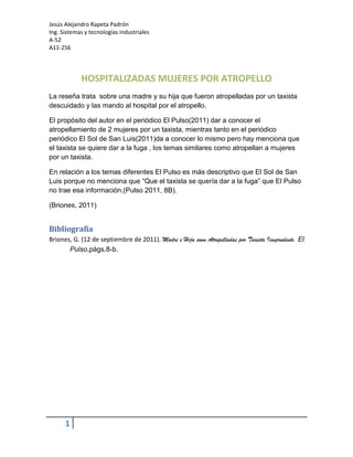 HOSPITALIZADAS MUJERES POR ATROPELLO<br />La reseña trata  sobre una madre y su hija que fueron atropelladas por un taxista descuidado y las mando al hospital por el atropello.<br />El propósito del autor en el periódico El Pulso(2011) dar a conocer el atropellamiento de 2 mujeres por un taxista, mientras tanto en el periódico periódico El Sol de San Luis(2011)da a conocer lo mismo pero hay menciona que el taxista se quiere dar a la fuga , los temas similares como atropellan a mujeres por un taxista.<br />En relación a los temas diferentes El Pulso es más descriptivo que El Sol de San Luis porque no menciona que “Que el taxista se quería dar a la fuga” que El Pulso no trae esa información.(Pulso 2011, 8B).<br />CITATION Bri11    2058 (Briones, 2011)<br />BibliografíaBIBLIOGRAPHYBriones, G. (12 de septiembre de 2011). Madre e Hija sonn Atropelladas por Taxista Iimprudente. El Pulso, págs. 8-b.<br />