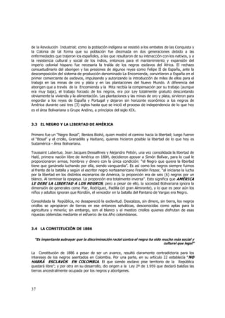 de la Revolución Industrial; como la población indígena se resistió a los embates de las Conquista y
la Colonia de tal forma que su población fue diezmada en dos generaciones debido a las
enfermedades que trajeron los españoles, a las que resultaron de su interacción con los nativos, y a
la resistencia cultural y social de los indios, entonces para el mantenimiento y expansión del
imperio colonial hispano fue necesaria la traída de los negros esclavos del África. El rechazo
consuetudinario del aborigen y las presiones de algunos reyes como Felipe II de España, ante la
descomposición del sistema de producción denominado La Encomienda, convirtieron a España en el
primer comerciante de esclavos, impulsando y autorizando la introducción de miles de ellos para el
trabajo en las minas de oro y plata y en las plantaciones del Nuevo Mundo. A diferencia del
aborigen que a través de la Encomienda y la Mita recibía la compensación por su trabajo (aunque
era muy baja), el trabajo forzado de los negros, era por Ley totalmente gratuito descontando
obviamente la vivienda y la alimentación. Las plantaciones y las minas de oro y plata, sirvieron para
engordar a los reyes de España y Portugal y dejaron sin horizonte económico a los negros de
América durante casi tres (3) siglos hasta que se inició el proceso de independencia de lo que hoy
es el área Bolivariana o Grupo Andino, a principios del siglo XIX.

3.3 EL NEGRO Y LA LIBERTAD DE AMÉRICA
Primero fue un “Negro Bosal”, Benkos Biohó, quien mostró el camino hacia la libertad; luego fueron
el “Bosal” y el criollo, Granadillo y Haitiano, quienes hicieron posible la libertad de lo que hoy es
Sudamérica - Área Bolivariana.
Toussaint Lubertue, Jean Jacques Dessallines y Alejandro Petión, una vez consolidada la libertad de
Haití, primera nación libre de América en 1804, decidieron apoyar a Simón Bolívar, para lo cual le
proporcionaron armas, hombres y dinero con la única condición: “el Negro que quiera la libertad
tiene que ganársela luchando por ella, siendo vanguardia”. Es así como los negros siempre fuimos
al frente de la batalla y según el escritor negro norteamericano Franklin Frazer, “al iniciarse la lucha
por la libertad en los distintos escenarios de América, la proporción era de seis (6) negros por un
blanco. Al terminar la epopeya. La proporción era totalmente inversa”. Esto significa que AMÉRICA
LE DEBE LA LIBERTAD A LOS NEGROS, pero a pesar de ello, la sociedad Bolivariana ignora la
dimensión de generales como Piar, Rodríguez, Padilla (el gran Almirante), y lo que es peor aún los
niños y adultos ignoran que Rondón, el vencedor en la batalla del Pantano de Vargas era Negro.
Consolidada la República, no desapareció la esclavitud. Descalzos, sin dinero, sin tierra, los negros
criollos se apropiaron de tierras en ese entonces selváticas, desconocidas como aptas para la
agricultura y minería; sin embargo, son el blanco y el mestizo criollos quienes disfrutan de esas
riquezas obtenidas mediante el esfuerzo de los Afro colombianos.

3.4 LA CONSTITUCIÓN DE 1886
“Es importante subrayar que la discriminación racial contra el negro ha sido mucho más social y
cultural que legal”

La Constitución de 1886 a pesar de ser un avance, resultó claramente contradictoria para los
intereses de los negros asentados en Colombia. Por una parte, en su artículo 22 establecía “NO
HABRÁ ESCLAVOS EN COLOMBIA. El que siendo esclavo pise territorio de la República
quedará libre”; y por otra en su desarrollo, dio origen a la Ley 2ª de 1.959 que declaró baldías las
tierras ancestralmente ocupada por los negros y aborígenes.

37

 