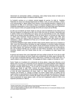 intervención de comerciantes caleños y extranjeros, entre ambas fuerzas dieron al traste con la
dominación esclavista dirigida a la distancia desde Popayán.
Su fundación acontece en un contexto nacional plagado de guerras; ha caído la República
Federalista de manos de la llamada Regeneración de Núñez y Caro, de corte centralista y unitario,
se ha reencauchado la Iglesia Católica como máxima y única autoridad educativa y religiosa con la
Constitución de 1886, se ha comenzado a fraguar la venganza bogotana contra la hegemonía de
Presidentes popayanejos la cual se concretará en el quinquenio de Rafael Reyes quien desmembra
al Gran Cauca en 1910; se ha pasado del siglo XIX al XX con la Guerra de los Mil Días.
Se sabe que la fundación de Puerto Tejada se inició por parte de habitantes de las riberas del río
Palo que escogieron la confluencia de este y del río Paila como sitio de mercado e intercambio ante
la atónita mirada de los latifundistas de la época como los descendientes de Don Julio Arboleda
dueños de las grandes haciendas aledañas. El sitio de Monte Oscuro va formando de esta manera
un relativo pero importante mercado semanal de Cacao, Plátano y Guadua hacia 1890; estos
negros y mestizos son nietos o hijos de cimarrones y palanqueros, pero ellos mismos son ahora
campesinos y colonos, cultivadores de fincas con un mercado regular y que vivieron una relativa
prosperidad agrícola3.
Los primeros pobladores según relatos del Señor Sabas Casarán desde la época de su fundación en
1891, fueron Don Buenaventura Hernández de origen Antioqueño, su hermana Catalina Hernández
de Casarán quien era casada con Isidro Casarán oriundo del Municipio de Buenos Aires, abuelo de
Don Sabas Casarán, Don Justiniano Hernández, la mamá de Justiniano quien era la vieja patrona,
Don Juan Prudencio Mancilla que era casado con Doña Mónica Hernández, Don Juan Prudencio
Cambindo, Rodolfo Lince, Don Vicente Llanos de Cali, y un ciudadano de origen italiano Juan
Campelo4.
El general José Antonio Pinto como Gobernador del Cauca señala la fecha del 14 de Julio de 1897
como el día de la fundación de Puerto Tejada como corregimiento de Caloto, según el decreto 299.
En rigor según el historiador Mariano Sendoya, había fincas y viviendas en el lugar desde 1871 y el
caserío empezó a fundarse desde 1891. Fue segregado de Caloto y erigido en municipio en 1912.
Puerto Tejada es el resultado de la colonización de tierras planas y bajas bien diferente a la de
laderas pues no se hace con inmigrantes sino por expansión de la propia población sobre latifundios
privados y no sobre baldíos de la nación, de la resistencia al sistema esclavista arcaico, estático y
fosilizado manejado desde Popayán, y de la lucha por la libertad de los hombres de ascendencia
africana que, desde el siglo XVIII, sirvieron de fuerza productora de riqueza de Caloto,
fundamentalmente en las minas y en las haciendas latifundistas esclavistas que ahora corresponden
al norte del actual Departamento del Cauca: Japio5, La Bolsa, Quintero, Pílamo, Guayabital,
Güengüe, San Fernando, La Ciénaga, El Ortigal. Con Puerto Tejada surgen 10 pueblos más los
cuales aceleran la descomposición final del régimen colonial y esclavista que sobrevivía a finales del
XIX, y crea las condiciones para la entrada del capital comercial caleño y de extranjeros orientado
hacia la exportación de cacao, tabaco y café, y al inicio de la implantación cañera en 1940 y a su
expansión paroxística en 1960-70.

3

Rodrigo Carabalí Navia, Puerto Tejada desde el Frente Nacional hasta finales del siglo XX, mimeógrafo.
Datos tomados del borrador del PBOT de Puerto Tejada del 2000.
5
Aquí y en predios aledaños los indígenas paeces han estado tomando estas tierras con el consecuente desalojo por parte
de la policía (Agosto-Octubre/2005).
4

39

 