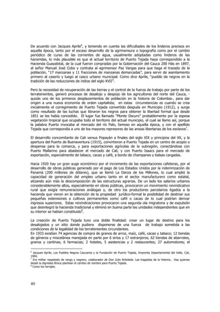 De acuerdo con Jacques Aprile6, y teniendo en cuenta las dificultades de los linderos precisos en
aquella época, tanto por el escaso desarrollo de la agrimensura o topografía como por el cambio
periódico de curso de las corrientes de agua, usualmente adoptadas como linderos de las
haciendas, lo más plausible es que el actual territorio de Puerto Tejada haya correspondido a la
Hacienda Guayabital, de la cual fueron compradas por la Gobernación del Cauca 200 Hás en 1897,
al señor Manuel José Cobo y contrata al agrimensor Paz Vargas para que haga el trazado de la
población, “17 manzanas y 11 fracciones de manzanas demarcadas”, para servir de asentamiento
primero al caserío y luego al casco urbano municipal. Como dice Aprile, “pueblo de negros en la
tradición de las reducciones de indios del siglo XVII”.
Pero la necesidad de recuperación de las tierras y el control de la fuerza de trabajo por parte de los
terratenientes, generó procesos de desalojo y despojo de los agricultores del norte del Cauca, quizás uno de los primeros desplazamientos de población en la historia de Colombia-, para dar
origen a una nueva economía de orden capitalista; en estas circunstancias es cuando se crea
inicialmente el corregimiento de Puerto Tejada convertido después en Municipio (1912), y surge
como resultado de las luchas que libraron los negros para obtener la libertad formal que desde
1851 se les había concedido. El lugar fue llamado “Monte Oscuro” probablemente por la espesa
vegetación tropical que ocupaba todo el territorio del actual municipio, el cual se llamo así, porque
la palabra Puerto invocaba al mercado del río Palo, famoso en aquella época, y con el apellido
Tejada que correspondía a uno de los mayores represores de las ansias libertarias de los esclavos7.
El desarrollo concomitante de Cali versus Popayán a finales del siglo XIX y principios del XX, y la
apertura del Puerto de Buenaventura (1915), convirtieron a Puerto Tejada en un centro de acopio o
despensa para la comarca, y para exportaciones agrícolas de la subregión, conectándose con
Puerto Mallarino para abastecer el mercado de Cali, y con Puerto Isaacs para el mercado de
exportación, especialmente de tabaco, cacao y café, a bordo de champanes y balsas cargadas.
Hacia 1920 hay un gran auge económico por el incremento de las exportaciones cafeteras, por el
desarrollo de obras públicas generado por el pago de Los Estados Unidos por la indemnización de
Panamá (200 millones de dólares), que se llamó La Danza de los Millones, lo cual amplió la
capacidad de generación del empleo urbano tanto en el sector manufacturero como estatal,
atizando aún más la descomposición de las estructuras agrarias. De un lado los salarios urbanos
considerablemente altos, especialmente en obras públicas, provocaron un movimiento reivindicativo
rural que exigía remuneraciones análogas y, de otro los productores parcelarios ligados a la
hacienda que vieron en la obtención de la propiedad jurídico-formal la posibilidad de destinar sus
pequeñas extensiones a cultivos permanentes como café o cacao de lo cual podrían derivar
ingresos superiores. Estas reivindicaciones provocaron una segunda ola migratoria y de expulsión
que desintegró la hacienda tradicional y eliminó en buena parte las unidades independientes que en
su interior se habían constituido8.
La creación de Puerto Tejada tuvo una doble finalidad: crear un lugar de destino para los
desalojados y un sitio donde pudiera disponerse de una fuerza de trabajo sometida a las
condiciones de la legalidad de los terratenientes circundantes.
En 1933 existían 74 agencias de compra de granos de arroz, maíz, café, cacao y tabaco; 12 tiendas
de géneros y miscelánea manejada en parte por 6 sirios y 17 extranjeros; 62 tiendas de abarrotes,
granos y cantinas; 6 farmacias; 2 hoteles, 5 asistencias y 2 restaurantes; 27 automotores; el
6

Jacques Aprile, Los Pueblos Negros Caucanos y la Fundación de Puerto Tejada, Imprenta Departamental del Valle, Cali,
1994.
7
Era militar respetado de rango y negrero, colaborador de Don Julio Arboleda. Las tragedias de la historia… Hay quienes
desde la dignidad étnica plantean el cambio de nombre para Puerto Tejada.
8
Como los terrajes.

40

 