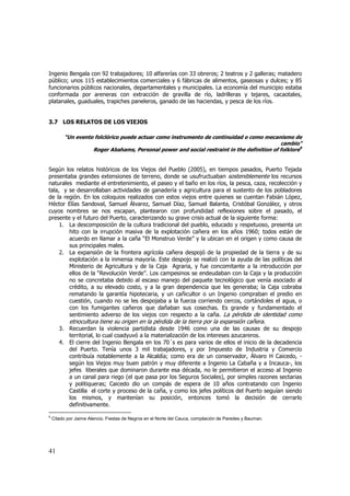 Ingenio Bengala con 92 trabajadores; 10 alfarerías con 33 obreros; 2 teatros y 2 galleras; matadero
público; unos 115 establecimientos comerciales y 6 fábricas de alimentos, gaseosas y dulces; y 85
funcionarios públicos nacionales, departamentales y municipales. La economía del municipio estaba
conformada por areneras con extracción de gravilla de río, ladrilleras y tejares, cacaotales,
platanales, guaduales, trapiches paneleros, ganado de las haciendas, y pesca de los ríos.

3.7 LOS RELATOS DE LOS VIEJOS
“Un evento folclórico puede actuar como instrumento de continuidad o como mecanismo de
cambio”
Roger Abahams, Personal power and social restraint in the definition of folklore9

Según los relatos históricos de los Viejos del Pueblo (2005), en tiempos pasados, Puerto Tejada
presentaba grandes extensiones de terreno, donde se usufructuaban sosteniblemente los recursos
naturales mediante el entretenimiento, el paseo y el baño en los ríos, la pesca, caza, recolección y
tala, y se desarrollaban actividades de ganadería y agricultura para el sustento de los pobladores
de la región. En los coloquios realizados con estos viejos entre quienes se cuentan Fabián López,
Héctor Elías Sandoval, Samuel Álvarez, Samuel Díaz, Samuel Balanta, Cristóbal González, y otros
cuyos nombres se nos escapan, plantearon con profundidad reflexiones sobre el pasado, el
presente y el futuro del Puerto, caracterizando su grave crisis actual de la siguiente forma:
1. La descomposición de la cultura tradicional del pueblo, educado y respetuoso, presenta un
hito con la irrupción masiva de la explotación cañera en los años 1960; todos están de
acuerdo en llamar a la caña “El Monstruo Verde” y la ubican en el origen y como causa de
sus principales males.
2. La expansión de la frontera agrícola cañera despojó de la propiedad de la tierra y de su
explotación a la inmensa mayoría. Este despojo se realizó con la ayuda de las políticas del
Ministerio de Agricultura y de la Caja Agraria, y fue concomitante a la introducción por
ellos de la “Revolución Verde”. Los campesinos se endeudaban con la Caja y la producción
no se concretaba debido al escaso manejo del paquete tecnológico que venía asociado al
crédito, a su elevado costo, y a la gran dependencia que les generaba; la Caja cobraba
rematando la garantía hipotecaria, y un cañicultor o un Ingenio compraban el predio en
cuestión, cuando no se les despojaba a la fuerza corriendo cercos, cortándoles el agua, o
con los fumigantes cañeros que dañaban sus cosechas. Es grande y fundamentado el
sentimiento adverso de los viejos con respecto a la caña. La pérdida de identidad como

etnocultura tiene su origen en la pérdida de la tierra por la expansión cañera.
3. Recuerdan la violencia partidista desde 1946 como una de las causas de su despojo
territorial, lo cual coadyuvó a la materialización de los intereses azucareros.
4. El cierre del Ingenio Bengala en los 70´s es para varios de ellos el inicio de la decadencia
del Puerto. Tenía unos 3 mil trabajadores, y por Impuesto de Industria y Comercio
contribuía notablemente a la Alcaldía; como era de un conservador, Álvaro H Caicedo, según los Viejos muy buen patrón y muy diferente a Ingenio La Cabaña y a Incauca-, los
jefes liberales que dominaron durante esa década, no le permitieron el acceso al Ingenio
a un canal para riego (el que pasa por los Seguros Sociales), por simples razones sectarias
y politiqueras; Caicedo dio un compás de espera de 10 años contratando con Ingenio
Castilla el corte y proceso de la caña, y como los jefes políticos del Puerto seguían siendo
los mismos, y mantenían su posición, entonces tomó la decisión de cerrarlo
definitivamente.
9

Citado por Jaime Atencio, Fiestas de Negros en el Norte del Cauca, compilación de Paredes y Bauman.

41

 