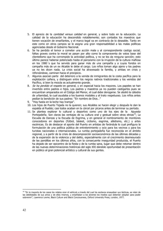 5. El aprecio de la cantidad versus calidad en general, y sobre todo en la educación. La
calidad de la educación ha descendido notablemente; son contados los maestros que
tienen vocación de enseñantes, y el marco legal va en contravía de lo deseable. Tanto en
este como en otros campos se le asigna una gran responsabilidad a las malas políticas
agenciadas desde el Gobierno Nacional.
6. Se ha perdido el temor a cometer una acción mala y al correspondiente castigo social;
faltas graves contra la moral se pasan por alto como la compraventa de votos base del
clientelismo que ha corrompido la actividad política, y no se les da ninguna sanción; esto
último parece haberse potenciado hasta el paroxismo con la irrupción de la cultura mafiosa
en los 1980´s que ha servido para ganar más de una campaña y a cuyos fondos en
campaña más de un ex Alcalde le debe el cargo. Los niños toman algo ajeno y los padres
ya no les dicen nada. La crisis social ha atravesado la familia, y ambas en crisis y
reforzándose, caminan hacia el precipicio.
7. Algunos asocian parte del deterioro a la venida de inmigrantes de la costa pacífica para la
explotación cañera, y distinguen entre los negros nativos tradicionales y los venidos del
Pacífico, si bien la mezcla es actualmente grande.
8. Se ha perdido el respeto en general, y en especial hacia los mayores. Los papeles se han
invertido entre padres e hijos. Los padres y maestros ya no pueden castigarlos pues se
encuentran amparados en el Código del Menor, el cual debe derogarse. Se abolió la cátedra
de urbanidad, la cual ayudaba a los buenos modales y al trato respetuoso. Los niños antes
pedían la bendición de sus padres: “En nombre de Dios…”
9. “Hoy hasta en la leche hay trampa”.
10. Los hijos de Puerto Tejada no la quieren; sus Alcaldes se hacen elegir y después le dan la
espalda al Pueblo; casi todos acaban en la cárcel por pícaros antes de terminar su período.
11. Se plantea explorar lo cultural y deportivo como uno de los ejes de la Apuesta
Portejadeña. Son claras las ventajas de su cultura oral y gestual sobre otras etnias10; La
Escuela de Danzas y la Escuela de Esgrima, y en general el nombramiento de monitores
conocedores en deportes (fútbol, básket, ciclismo, esgrima, atletismo, etc.) y artes
escénicas. Es de destacar el aporte del Puerto en artistas de farándula lo cual prefigura la
formulación de una política pública de entretenimiento y ocio para los vecinos y para los
turistas nacionales e internacionales. La rumba portejadeña fue reconocida en el ámbito
regional, y a partir de la crisis de descomposición socioeconómica de las últimas décadas y
de la expansión de la violencia y del delito, especialmente con el crecimiento desmesurado
de las pandillas en los últimos años, con la consecuente inseguridad producida, el Puerto
ha dejado de ser epicentro de la fiesta y de la rumba sana, lugar que debe retomar dentro
de las nuevas determinaciones históricas del siglo XXI dándole oportunidad de presentación
en público al gran potencial artístico y cultural de sus gentes.

10
“En la mayoría de los casos los relatos eran el vehículo a través del cual los esclavos ensayaban sus tácticas, se reían de
las debilidades de sus amos y de ellos mismos, y enseñaban a los jóvenes los medios que deberían adoptar para poder
sobrevivir”, Lawrence Levine, Black Culture and Black Conciousness, Oxford University Press, London, 1977.

42

 