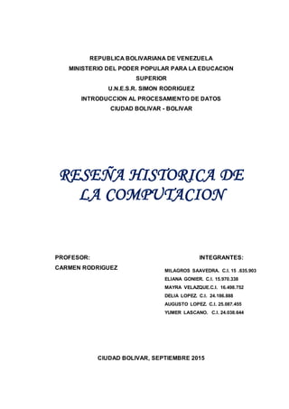 REPUBLICA BOLIVARIANA DE VENEZUELA
MINISTERIO DEL PODER POPULAR PARA LA EDUCACION
SUPERIOR
U.N.E.S.R. SIMON RODRIGUEZ
INTRODUCCION AL PROCESAMIENTO DE DATOS
CIUDAD BOLIVAR - BOLIVAR
RESEÑA HISTORICA DE
LA COMPUTACION
PROFESOR: INTEGRANTES:
CARMEN RODRIGUEZ
CIUDAD BOLIVAR, SEPTIEMBRE 2015
MILAGROS SAAVEDRA. C.I. 15 .635.903
ELIANA GONIER. C.I. 15.970.338
MAYRA VELAZQUE.C.I. 16.498.752
DELIA LOPEZ. C.I. 24.186.888
AUGUSTO LOPEZ. C.I. 25.087.455
YUMER LASCANO. C.I. 24.038.644
 