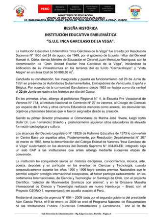 Sub Dirección de Administración – Mg. Edgar Zavaleta Portillo - Página 1
PERÚ
Ministerio
de Educación
Gobierno
Regional Cusco
Dirección Regional
de Educación
Cusco
Unidad de
Gestión Educativa
Local Cusco
RESEÑA HISTÓRICA
INSTITUCIÓN EDUCATIVA EMBLEMÁTICA
“G.U.E. INCA GARCILASO DE LA VEGA”.
La Institución Educativa Emblemática “Inca Garcilaso de la Vega” fue creado por Resolución
Suprema N° 1605 del 24 de agosto de 1949, por el gobierno de la junta militar del General
Manuel A. Odria, siendo Ministro de Educación el Coronel Juan Mendoza Rodríguez; con la
denominación de “Gran Unidad Escolar Inca Garcilaso de la Vega”, iniciándose la
edificación de su infraestructura en los terrenos del ex fundo “Carnavalniyoc” y “Vista
Alegre” en un área total de 50 998,50 m2
.
Concluida su construcción, fue inaugurada y puesta en funcionamiento del 23 de Junio de
1951 en presencia de Autoridades Gubernamentales, Embajadores de Venezuela, España y
Bélgica. Por acuerdo de la comunidad Garcilasiana desde 1953 se festeja como día central
el 22 de Junio en razón a los festejos por día del Cusco.
En los primeros años, albergo al politécnico Regional N° 4, la Escuela Pre Vocacional de
Varones N° 754, al Instituto Nacional de Comercio N° 27 de varones, al Colegio de Ciencias
por espacio de 8 años y otros centros Educativos menores como anexos, sin descuidar los
objetivos y funciones básicas que le fueron asignados desde su creación.
Siendo su primer Director provisional el Comandante de Marina José Rivera, luego como
titular Dr. Luis Fernández Briseño y posteriormente siguieron otros educadores de elevada
formación pedagógica y cultura.
Los alcances del Decreto Legislativo N° 19326 de Reforma Educativa de 1973 lo convierten
en Centro Base por aquellos años. Posteriormente, por Resolución Departamental N° 207
de marzo de 1983, toma la denominación del Colegio Estatal de Varones “Inca Garcilaso de
la Vega” sustentando en los alcances del Decreto Supremo N° 004-83-ED, integrado bajo
un solo CAP a las instituciones que antes albergo mediante sucesivas etapas de
conversión.
La institución ha conquistado lauros en distintas disciplinas, conocimientos, música, arte,
poesía, deportes y en particular en los eventos de Ciencias y Tecnología, cuando
consecutivamente durante los años 1995 y 1996 logro sendos premios Nacionales que le
permitió adquirir prestigio internacional excepcional, al haber participo exitosamente en los
certámenes Internacionales, de Ciencia y Tecnología: en Santiago de Chile, con el proyecto
Científico: “detector de Movimientos Sísmicos con alarma”, y en la Onceava Muestra
Internacional de Ciencia y Tecnología realizada en nuevo Hamburgo – Brasil, con el
Proyecto OZONO 1, representando en aquella ocasión al Perú.
Mediante el decreto de urgencia N° 004 – 2009 dado por el segundo gobierno del presidente
Alan García Pérez, el 9 de enero de 2009 se creó el Programa Nacional de Recuperación
de las Instituciones Publica Educativas Emblemáticas y Centenarias, con el fin de
 