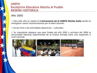 Año 2005  Para este año se realizó el  I Aniversario de la UNEFA Núcleo Zulia  donde se entregaron varios reconocimientos por la labor docente. Se da inicio a las actividades deportivas – culturales.  Es importante destacar que para finales del año 2005 y principio del 2006 la Universidad Nacional Experimental de la Fuerza Armada tiene una expansión a nivel nacional. 