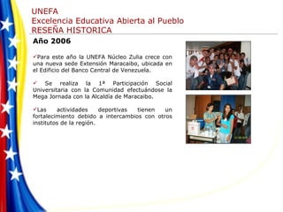 Año 2006 Para este año la UNEFA Núcleo Zulia crece con una nueva sede Extensión Maracaibo, ubicada en el Edificio del Banco Central de Venezuela.  Se realiza la 1ª Participación Social Universitaria con la Comunidad efectuándose la Mega Jornada con la Alcaldía de Maracaibo.  Las actividades deportivas tienen un fortalecimiento debido a intercambios con otros institutos de la región. 