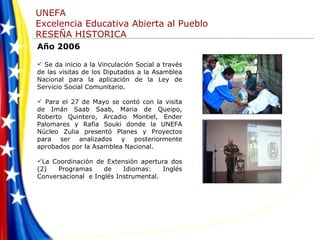 Año 2006 Se da inicio a la Vinculación Social a través de las visitas de los Diputados a la Asamblea Nacional para la aplicación de la Ley de Servicio Social Comunitario.  Para el 27 de Mayo se contó con la visita de Imán Saab Saab, Maria de Queipo, Roberto Quintero, Arcadio Montiel, Ender Palomares y Rafia Souki donde la UNEFA Núcleo Zulia presentó Planes y Proyectos para ser analizados y posteriormente aprobados por la Asamblea Nacional. La Coordinación de Extensión apertura dos (2) Programas de Idiomas: Inglés Conversacional  e Inglés Instrumental. 