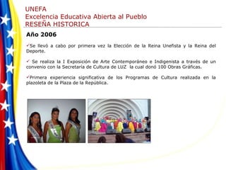 Año 2006 Se llevó a cabo por primera vez la Elección de la Reina Unefista y la Reina del Deporte. Se realiza la I Exposición de Arte Contemporáneo e Indigenista a través de un convenio con la Secretaría de Cultura de LUZ  la cual donó 100 Obras Gráficas. Primera experiencia significativa de los Programas de Cultura realizada en la plazoleta de la Plaza de la República. 