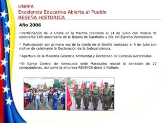 Año 2006 Participación de la Unefa en la Marcha realizada el 24 de Junio con motivo de celebrarse 185 aniversario de la Batalla de Carabobo y Día del Ejercito Venezolano. Participación por primera vez de la Unefa en el Desfile realizado el 5 de Julio con motivo de celebrarse la Declaración de la Independencia. Apertura de la Maestría Gerencia Ambiental y Doctorado de Ciencias Gerenciales.  El Banco Central de Venezuela sede Maracaibo realizó la donación de 22 computadoras, así como la empresa REVINCA donó 1 Podium.  