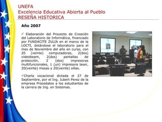 Año 2007 Elaboración del Proyecto de Creación del Laboratorio de Informática, financiado por FUNDACITE ZULIA en el marco de la LOCTI, dotándose el laboratorio para el mes de Noviembre del año en curso, con 20 (veinte) computadoras, 2(dos) videobeam, 2(dos) pantallas de protección, 2 (dos) impresoras multifuncionales, 1 (un) impresora laser, 20(veinte) mesas y 20(veinte) sillas. Charla vocacional dictada el 27 de Septiembre, por el Ing. Jubert Perez de la empresa Procedatos a los estudiantes de la carrera de Ing. en Sistemas. 