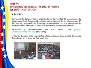 Año 2007 Seminario de Software Libre, organizado por la Facultad de Ingeniería de la Universidad José Gregorio Hernández, con asistencia de los alumnos del 8º Término de Ingeniería de Sistemas, acompañados por una delegación de alumnos del 6º Término, el 31OCT07, en las instalaciones de la UJGH. Creación y mantenimiento del Foro Unefa Zulia ( http :// unefazulia.freeforums.org / portal.php ) Charlas dirigidas a las estudiantes relacionadas con el desarrollo de nuevas Tecnologías en el área  de Petroquímica.  